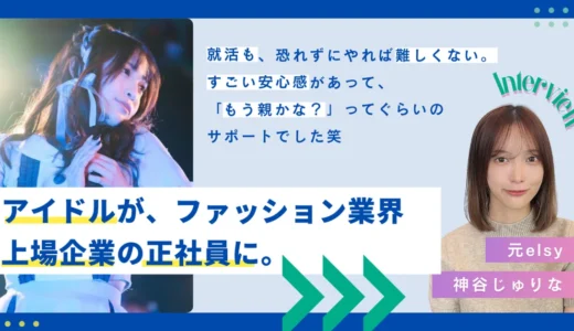 【ツギステ支援実績】アイドルからファッション業界の上場企業へ！元『elsy』神谷じゅりなさんへインタビュ−