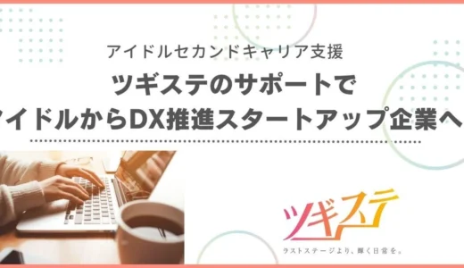 【ツギステ支援実績】アイドル卒業後も人生を輝かせる！ツギステで始まる新たな一歩～アイドルからITベンチャー企業へ～